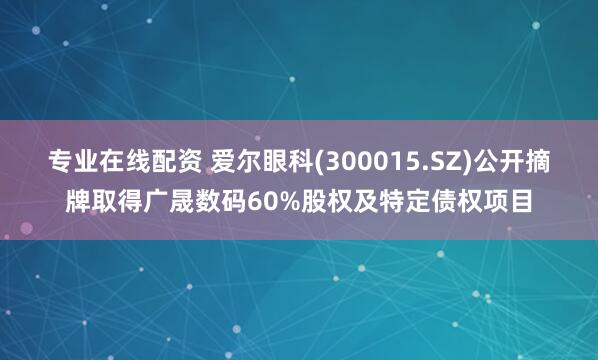 专业在线配资 爱尔眼科(300015.SZ)公开摘牌取得广晟数码60%股权及特定债权项目