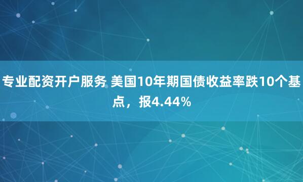 专业配资开户服务 美国10年期国债收益率跌10个基点，报4.44%
