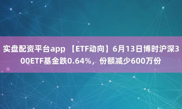 实盘配资平台app 【ETF动向】6月13日博时沪深300ETF基金跌0.64%，份额减少600万份