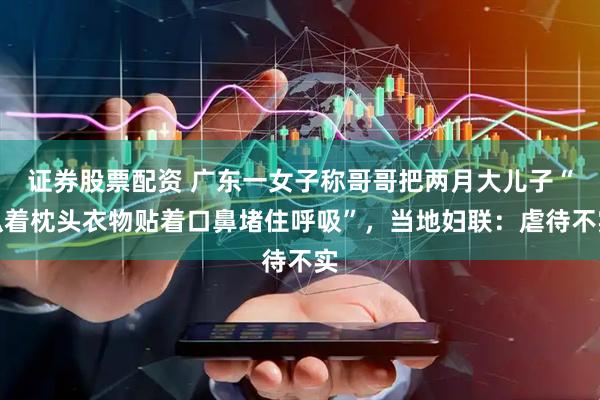 证券股票配资 广东一女子称哥哥把两月大儿子“趴着枕头衣物贴着口鼻堵住呼吸”，当地妇联：虐待不实