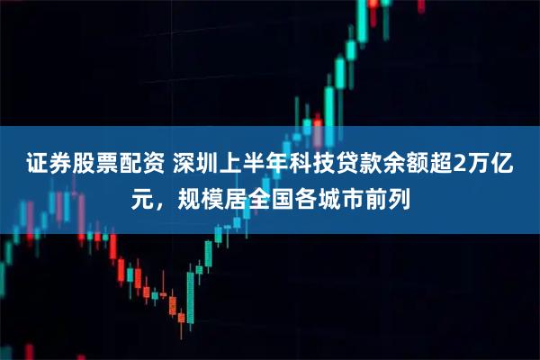证券股票配资 深圳上半年科技贷款余额超2万亿元，规模居全国各城市前列