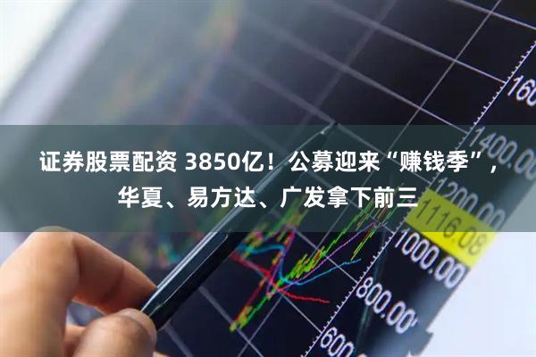证券股票配资 3850亿！公募迎来“赚钱季”，华夏、易方达、广发拿下前三