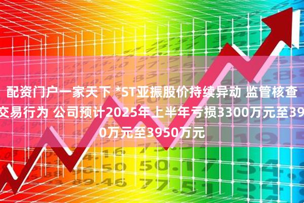 配资门户一家天下 *ST亚振股价持续异动 监管核查存异常交易行为 公司预计2025年上半年亏损3300万元至3950万元