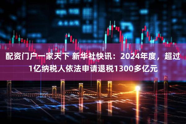 配资门户一家天下 新华社快讯：2024年度，超过1亿纳税人依法申请退税1300多亿元