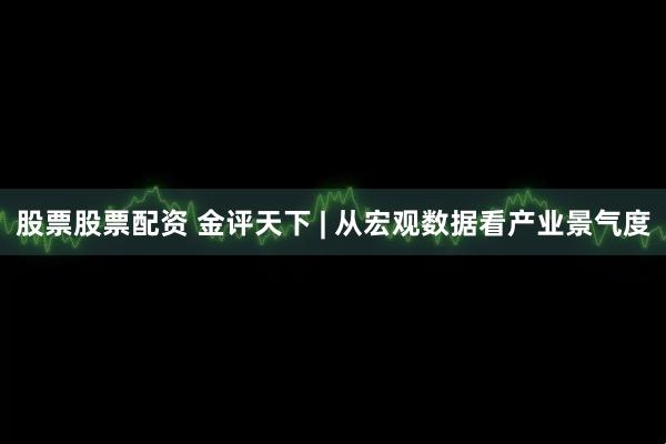 股票股票配资 金评天下 | 从宏观数据看产业景气度