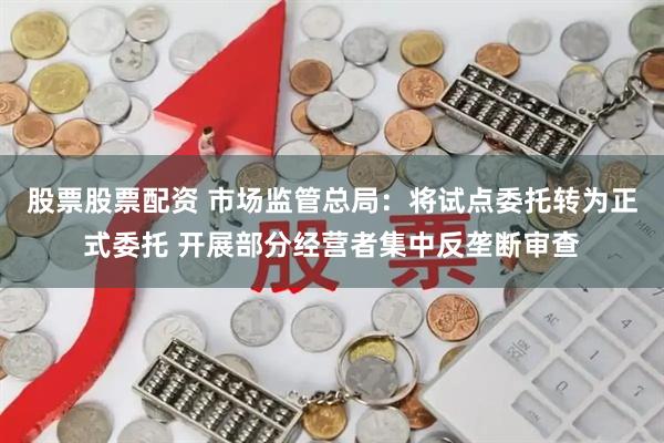 股票股票配资 市场监管总局：将试点委托转为正式委托 开展部分经营者集中反垄断审查