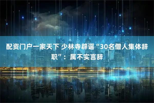 配资门户一家天下 少林寺辟谣“30名僧人集体辞职”：属不实言辞