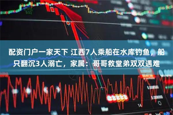 配资门户一家天下 江西7人乘船在水库钓鱼，船只翻沉3人溺亡，家属：哥哥救堂弟双双遇难