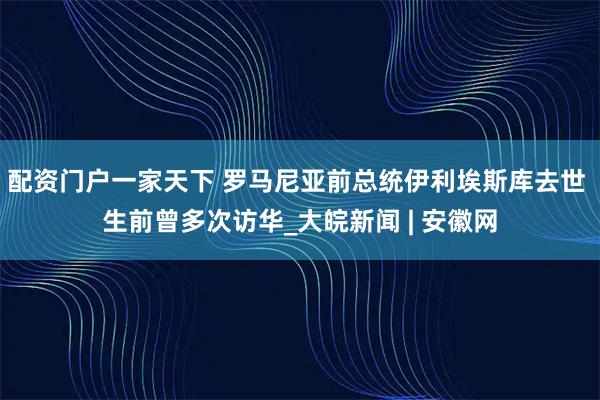 配资门户一家天下 罗马尼亚前总统伊利埃斯库去世 生前曾多次访华_大皖新闻 | 安徽网