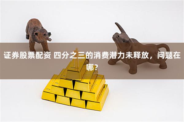 证券股票配资 四分之三的消费潜力未释放，问题在哪？