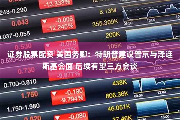 证券股票配资 美国务卿：特朗普建议普京与泽连斯基会面 后续有望三方会谈