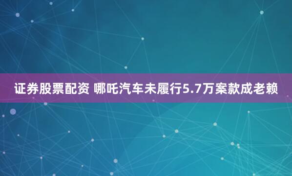 证券股票配资 哪吒汽车未履行5.7万案款成老赖