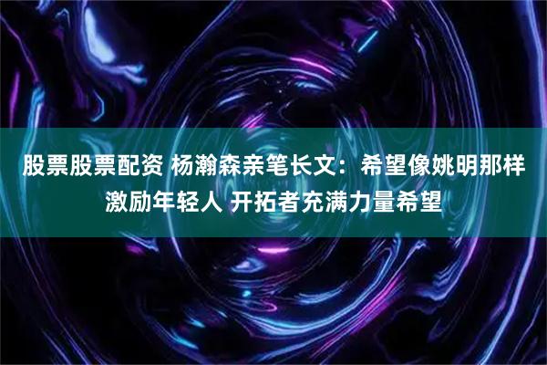 股票股票配资 杨瀚森亲笔长文：希望像姚明那样激励年轻人 开拓者充满力量希望