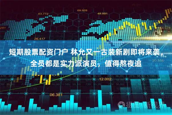 短期股票配资门户 林允又一古装新剧即将来袭，全员都是实力派演员，值得熬夜追