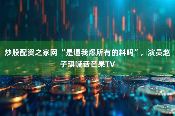 炒股配资之家网 “是逼我爆所有的料吗”，演员赵子琪喊话芒果TV