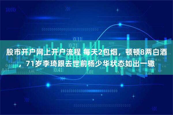 股市开户网上开户流程 每天2包烟，顿顿8两白酒，71岁李琦跟去世前杨少华状态如出一辙